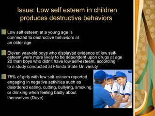 Issue: Low self esteem in children
      produces destructive behaviors

Low self esteem at a young age is
connected to destructive behaviors at
an older age

Eleven year-old boys who displayed evidence of low self-
esteem were more likely to be dependent upon drugs at age
20 than boys who didn't have low self-esteem, according
to a study conducted at Florida State University

75% of girls with low self-esteem reported
engaging in negative activities such as
disordered eating, cutting, bullying, smoking,
or drinking when feeling badly about
themselves (Dove)
 