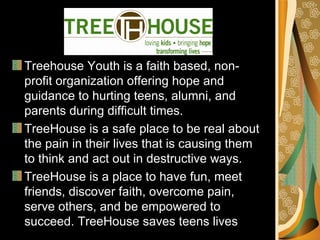 Treehouse Youth is a faith based, non-
profit organization offering hope and
guidance to hurting teens, alumni, and
parents during difficult times.
TreeHouse is a safe place to be real about
the pain in their lives that is causing them
to think and act out in destructive ways.
TreeHouse is a place to have fun, meet
friends, discover faith, overcome pain,
serve others, and be empowered to
succeed. TreeHouse saves teens lives
 