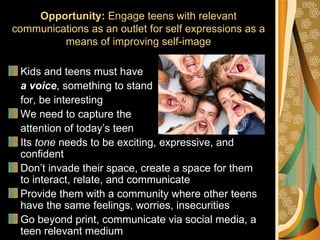 Opportunity: Engage teens with relevant
communications as an outlet for self expressions as a
         means of improving self-image

 Kids and teens must have
 a voice, something to stand
 for, be interesting
 We need to capture the
 attention of today’s teen
 Its tone needs to be exciting, expressive, and
 confident
 Don’t invade their space, create a space for them
 to interact, relate, and communicate
 Provide them with a community where other teens
 have the same feelings, worries, insecurities
 Go beyond print, communicate via social media, a
 teen relevant medium
 
