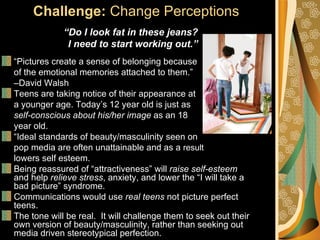 Challenge: Change Perceptions
             “Do I look fat in these jeans?
              I need to start working out.”
“Pictures create a sense of belonging because
of the emotional memories attached to them.”
–David Walsh
Teens are taking notice of their appearance at
a younger age. Today’s 12 year old is just as
self-conscious about his/her image as an 18
year old.
“Ideal standards of beauty/masculinity seen on
pop media are often unattainable and as a result
lowers self esteem.
Being reassured of “attractiveness” will raise self-esteem
and help relieve stress, anxiety, and lower the “I will take a
bad picture” syndrome.
Communications would use real teens not picture perfect
teens.
The tone will be real. It will challenge them to seek out their
own version of beauty/masculinity, rather than seeking out
media driven stereotypical perfection.
 