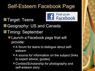 Self-Esteem Facebook Page

Target: Teens
Geography: US and Canada
Timing: September
 Launch a Facebook page that will
 provide:
   A forum for teens to dialogue about self-
   esteem
   A source for information on the subject (links
   to expert advice, guides)
   Contest/Scholarship for photography and
   self-esteem story
 