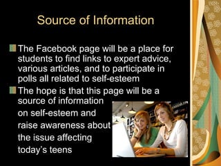 Source of Information

The Facebook page will be a place for
students to find links to expert advice,
various articles, and to participate in
polls all related to self-esteem
The hope is that this page will be a
source of information
on self-esteem and
raise awareness about
the issue affecting
today’s teens
 