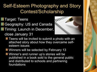 Self-Esteem Photography and Story
        Contest/Scholarship
Target: Teens
Geography: US and Canada
Timing: Launch in December,
close January 31
  Teens will be invited to submit a photo with an
  attached story about how they overcame self-
  esteem issues
  Winners will be selected by February 13
  Winner’s and runner up’s stories will be
  published in a book sold to the general public
  and distributed to schools and partnering
  foundations
 