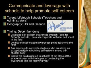 Communicate and leverage with
schools to help promote self-esteem
 Target: Lifetouch Schools (Teachers and
 Administrators)
 Geography: US and Canada

 Timing: December-June
   Leverage self-esteem awareness through Tools for
   Schools website, Lifetouch corporate website, sell sheet
   in the field
   Distribute a self-esteem awareness pin to teachers and
   staff
   Ask teachers to nominate students who are doing an
   exceptional job at building self-esteem among the
   student body
   Books will be distributed to schools at the close of the
   academic year with the hopes of continuing the
   awareness into the following year
 