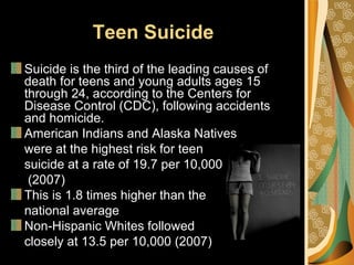 Teen Suicide
Suicide is the third of the leading causes of
death for teens and young adults ages 15
through 24, according to the Centers for
Disease Control (CDC), following accidents
and homicide.
American Indians and Alaska Natives
were at the highest risk for teen
suicide at a rate of 19.7 per 10,000
 (2007)
This is 1.8 times higher than the
national average
Non-Hispanic Whites followed
closely at 13.5 per 10,000 (2007)
 