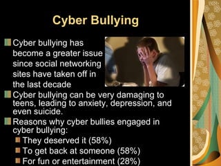 Cyber Bullying
Cyber bullying has
become a greater issue
since social networking
sites have taken off in
the last decade
Cyber bullying can be very damaging to
teens, leading to anxiety, depression, and
even suicide.
Reasons why cyber bullies engaged in
cyber bullying:
   They deserved it (58%)
   To get back at someone (58%)
   For fun or entertainment (28%)
 