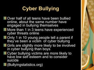 Cyber Bullying
Over half of all teens have been bullied
online, about the same number have
engaged in bullying themselves
More than 1 in 3 teens have experienced
cyber threats online
Only 1 in 10 young people tell a parent if
they’ve been a victim of cyber bullying
Girls are slightly more likely to be involved
in cyber bullying than boys
Cyber bullying victims are more likely to
have low self esteem and to consider
suicide
(Bullyingstatistics.org)
 