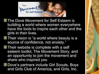 The Dove Movement for Self Esteem is
building a world where women everywhere
have the tools to inspire each other and the
girls in their lives.
Their vision is “a world where beauty is a
source of confidence, not anxiety.”
Their website is complete with a self
esteem toolkit, The Movement Story, and
an opportunity to join the movement and
share who inspired you
Dove’s partners include Girl Scouts, Boys
and Girls Club of America, and Girls, Inc.
 