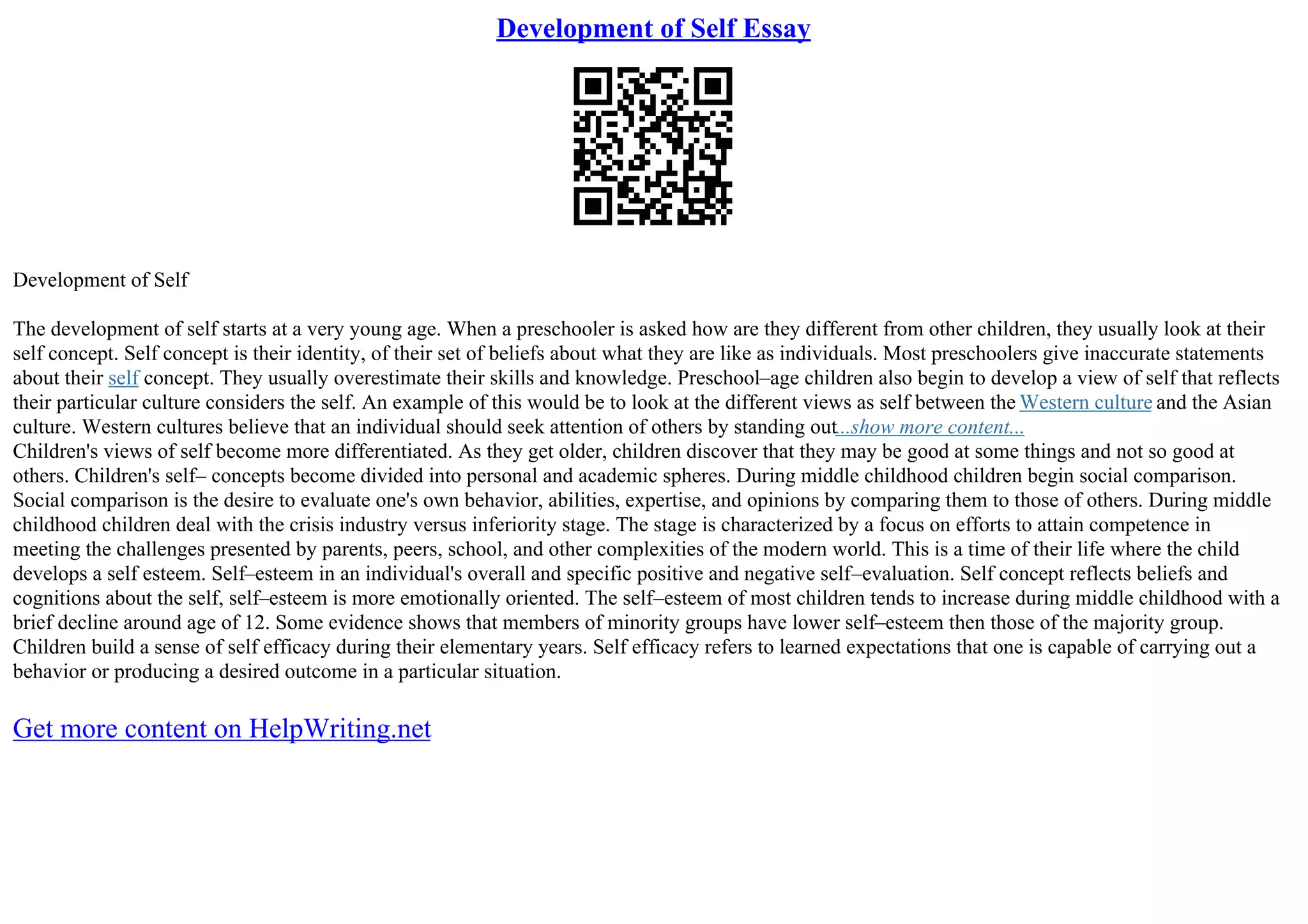 Development of Self Essay
Development of Self
The development of self starts at a very young age. When a preschooler is asked how are they different from other children, they usually look at their
self concept. Self concept is their identity, of their set of beliefs about what they are like as individuals. Most preschoolers give inaccurate statements
about their self concept. They usually overestimate their skills and knowledge. Preschool–age children also begin to develop a view of self that reflects
their particular culture considers the self. An example of this would be to look at the different views as self between the Western culture and the Asian
culture. Western cultures believe that an individual should seek attention of others by standing out...show more content...
Children's views of self become more differentiated. As they get older, children discover that they may be good at some things and not so good at
others. Children's self– concepts become divided into personal and academic spheres. During middle childhood children begin social comparison.
Social comparison is the desire to evaluate one's own behavior, abilities, expertise, and opinions by comparing them to those of others. During middle
childhood children deal with the crisis industry versus inferiority stage. The stage is characterized by a focus on efforts to attain competence in
meeting the challenges presented by parents, peers, school, and other complexities of the modern world. This is a time of their life where the child
develops a self esteem. Self–esteem in an individual's overall and specific positive and negative self–evaluation. Self concept reflects beliefs and
cognitions about the self, self–esteem is more emotionally oriented. The self–esteem of most children tends to increase during middle childhood with a
brief decline around age of 12. Some evidence shows that members of minority groups have lower self–esteem then those of the majority group.
Children build a sense of self efficacy during their elementary years. Self efficacy refers to learned expectations that one is capable of carrying out a
behavior or producing a desired outcome in a particular situation.
Get more content on HelpWriting.net
 