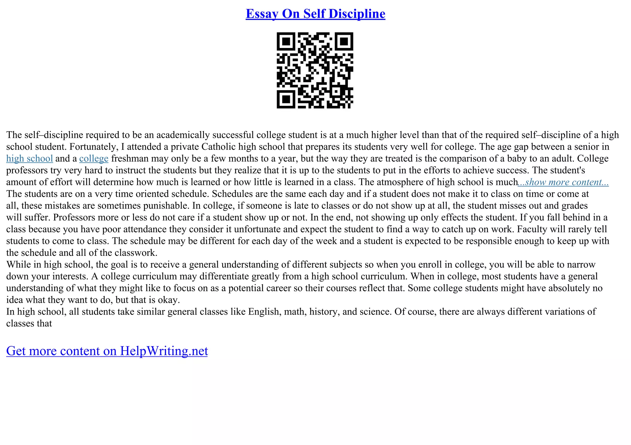 Essay On Self Discipline
The self–discipline required to be an academically successful college student is at a much higher level than that of the required self–discipline of a high
school student. Fortunately, I attended a private Catholic high school that prepares its students very well for college. The age gap between a senior in
high school and a college freshman may only be a few months to a year, but the way they are treated is the comparison of a baby to an adult. College
professors try very hard to instruct the students but they realize that it is up to the students to put in the efforts to achieve success. The student's
amount of effort will determine how much is learned or how little is learned in a class. The atmosphere of high school is much...show more content...
The students are on a very time oriented schedule. Schedules are the same each day and if a student does not make it to class on time or come at
all, these mistakes are sometimes punishable. In college, if someone is late to classes or do not show up at all, the student misses out and grades
will suffer. Professors more or less do not care if a student show up or not. In the end, not showing up only effects the student. If you fall behind in a
class because you have poor attendance they consider it unfortunate and expect the student to find a way to catch up on work. Faculty will rarely tell
students to come to class. The schedule may be different for each day of the week and a student is expected to be responsible enough to keep up with
the schedule and all of the classwork.
While in high school, the goal is to receive a general understanding of different subjects so when you enroll in college, you will be able to narrow
down your interests. A college curriculum may differentiate greatly from a high school curriculum. When in college, most students have a general
understanding of what they might like to focus on as a potential career so their courses reflect that. Some college students might have absolutely no
idea what they want to do, but that is okay.
In high school, all students take similar general classes like English, math, history, and science. Of course, there are always different variations of
classes that
Get more content on HelpWriting.net
 