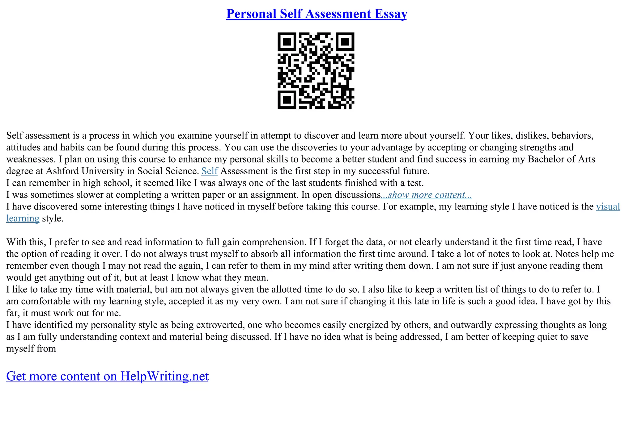 Personal Self Assessment Essay
Self assessment is a process in which you examine yourself in attempt to discover and learn more about yourself. Your likes, dislikes, behaviors,
attitudes and habits can be found during this process. You can use the discoveries to your advantage by accepting or changing strengths and
weaknesses. I plan on using this course to enhance my personal skills to become a better student and find success in earning my Bachelor of Arts
degree at Ashford University in Social Science. Self Assessment is the first step in my successful future.
I can remember in high school, it seemed like I was always one of the last students finished with a test.
I was sometimes slower at completing a written paper or an assignment. In open discussions...show more content...
I have discovered some interesting things I have noticed in myself before taking this course. For example, my learning style I have noticed is the visual
learning style.
With this, I prefer to see and read information to full gain comprehension. If I forget the data, or not clearly understand it the first time read, I have
the option of reading it over. I do not always trust myself to absorb all information the first time around. I take a lot of notes to look at. Notes help me
remember even though I may not read the again, I can refer to them in my mind after writing them down. I am not sure if just anyone reading them
would get anything out of it, but at least I know what they mean.
I like to take my time with material, but am not always given the allotted time to do so. I also like to keep a written list of things to do to refer to. I
am comfortable with my learning style, accepted it as my very own. I am not sure if changing it this late in life is such a good idea. I have got by this
far, it must work out for me.
I have identified my personality style as being extroverted, one who becomes easily energized by others, and outwardly expressing thoughts as long
as I am fully understanding context and material being discussed. If I have no idea what is being addressed, I am better of keeping quiet to save
myself from
Get more content on HelpWriting.net
 