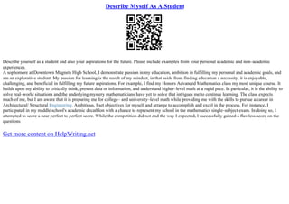 Describe Myself As A Student
Describe yourself as a student and also your aspirations for the future. Please include examples from your personal academic and non–academic
experiences.
A sophomore at Downtown Magnets High School, I demonstrate passion in my education, ambition in fulfilling my personal and academic goals, and
am an explorative student. My passion for learning is the result of my mindset, in that aside from finding education a necessity, it is enjoyable,
challenging, and beneficial in fulfilling my future aspirations. For example, I find my Honors Advanced Mathematics class my most unique course. It
builds upon my ability to critically think, present data or information, and understand higher–level math at a rapid pace. In particular, it is the ability to
solve real–world situations and the underlying mystery mathematicians have yet to solve that intrigues me to continue learning. The class expects
much of me, but I am aware that it is preparing me for college– and university–level math while providing me with the skills to pursue a career in
Architectural/ Structural Engineering. Ambitious, I set objectives for myself and arrange to accomplish and excel in the process. For instance, I
participated in my middle school's academic decathlon with a chance to represent my school in the mathematics single–subject exam. In doing so, I
attempted to score a near perfect to perfect score. While the competition did not end the way I expected, I successfully gained a flawless score on the
questions
Get more content on HelpWriting.net
 