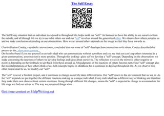 The Self Essay
The Self Every situation that an individual is exposed to throughout life, helps mold our "self." As humans we have the ability to see ourselves from
the outside, and all through life we try to see what others see and our "self" revolves around the generalized other. We observe how others perceive us
and we make conclusions depending on our observations. How we act around others depends on the image we feel they have towards us.
Charles Horton Cooley, a symbolic interactionist, concluded that our sense of "self" develops from interactions with others. Cooley described this
process as the...show more content...
On the other hand if you see yourself as an individual who can communicate without a problem and you see that you can keep others interested in a
given conversations, your reaction is more positive. Through this looking– glass self we develop a "self" concept. Depending on the observations we
make concerning the reactions of others we develop feelings and ideas about ourselves. The reflection we see in the mirror is either negative or
positive depending on the feedback we get back from those around us. Misjudgments of the reactions of others become part of our "self" concept also
the misinterpretations of how others think of us. Self concepts begins in childhood but it continues to develop throughout life. As we observe how
other people react to us, we modify our "self."
The "self" is never a finished project, and it continues to change as our life takes different turns. Our "self" reacts to the environment that we are in. As
the "self" expands we put together the different reactions making us a unique individual. Every individual has a different way of thinking and therefore
they make their own choices about certain situations. Going through different life changes, means the "self" is expected to change to accommodate the
life stage we find our selves in. The way we perceived things when
Get more content on HelpWriting.net
 