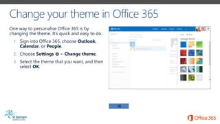 One way to personalise Office 365 is by
changing the theme. It’s quick and easy to do.
1. Sign into Office 365, choose Outlook,
Calendar, or People.
2. Choose Settings > Change theme.
3. Select the theme that you want, and then
select OK.
 