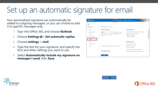 Your personalized signature can automatically be
added to outgoing messages, or you can choose to add
it to specific messages only.
1. Sign into Office 365, and choose Outlook.
2. Choose Settings > Set automatic replies.
3. Choose settings > mail.
4. Type the text for your signature, and specify the
font and other settings you want to use.
5. Select Automatically include my signature on
messages I send, then Save.
 