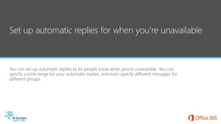You can set up automatic replies to let people know when you’re unavailable. You can
specify a time range for your automatic replies, and even specify different messages for
different groups.
 