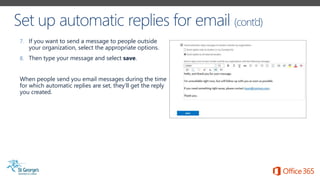 7. If you want to send a message to people outside
your organization, select the appropriate options.
8. Then type your message and select save.
When people send you email messages during the time
for which automatic replies are set, they’ll get the reply
you created.
 