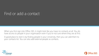 When you first sign into Office 365, it might look like you have no contacts at all. You do
have access to people in your organisation even if you’re not sure where they are at first.
A good place to start is by finding people in your University, then you can add them to
your contacts list. You can also add external people as contacts.
 