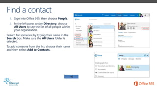 1. Sign into Office 365, then choose People.
2. In the left pane, under Directory, choose
All Users to see the list of all people within
your organization.
Search for someone by typing their name in the
Search box. Make sure the All Users folder is
selected.
To add someone from the list, choose their name
and then select Add to Contacts.
 
