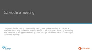 Use your calendar to stay organised by having your group meetings in one place,
available across all your devices. In just a few clicks (or taps), you can set up a meeting
with someone or an appointment for yourself, and get reminders ahead of time so you
don't miss anything.
 