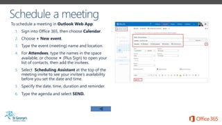 To schedule a meeting in Outlook Web App:
1. Sign into Office 365, then choose Calendar.
2. Choose + New event.
3. Type the event (meeting) name and location.
4. For Attendees, type the names in the space
available, or choose + (Plus Sign) to open your
list of contacts, then add the invitees.
5. Select Scheduling Assistant at the top of the
meeting invite to see your invitee’s availability
before you set the date and time.
5. Specify the date, time, duration and reminder.
6. Type the agenda and select SEND.
 