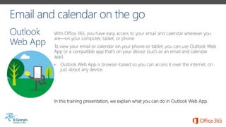 With Office 365, you have easy access to your email and calendar wherever you
are—on your computer, tablet, or phone.
To view your email or calendar on your phone or tablet, you can use Outlook Web
App or a compatible app that’s on your device (such as an email and calendar
app).
• Outlook Web App is browser-based so you can access it over the internet, on
just about any device.
In this training presentation, we explain what you can do in Outlook Web App.
 
