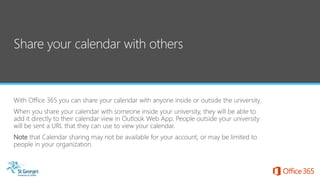 With Office 365 you can share your calendar with anyone inside or outside the university.
When you share your calendar with someone inside your university, they will be able to
add it directly to their calendar view in Outlook Web App. People outside your university
will be sent a URL that they can use to view your calendar.
Note that Calendar sharing may not be available for your account, or may be limited to
people in your organization.
 