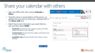 1. Sign into Office 365, then choose Calendar >
Share.
2. Type the name or email address of the person, or
people that you want to share your calendar with in
the Share with box.
3. Select how much information you want them to
see, and then select SEND.
• Full details will show the time, subject, location, and other
details of all items in your calendar.
• Limited details will show the time, subject, and location, but
no other information.
• Availability only will show only the time of items on your
calendar.
 