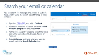You can search for messages and people in Outlook
Web App by using the search box at the top of each
window.
1. Sign into Office 365 and select Outlook.
2. Type what you want to search for in the Search
mail and people box and press Enter.
3. Refine your search by selecting one of the filters
below the search box: All, Unread, To me, or
Flagged.
4. Select Calendar, and type what you want to
search for in the Search Calendar box.
 