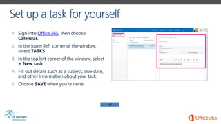 1. Sign into Office 365, then choose
Calendar.
2. In the lower-left corner of the window,
select TASKS.
3. In the top left corner of the window, select
+ New task.
4. Fill out details such as a subject, due date,
and other information about your task.
5. Choose SAVE when you're done.
 