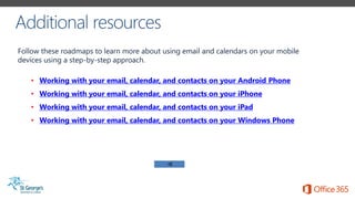 Follow these roadmaps to learn more about using email and calendars on your mobile
devices using a step-by-step approach.
• Working with your email, calendar, and contacts on your Android Phone
• Working with your email, calendar, and contacts on your iPhone
• Working with your email, calendar, and contacts on your iPad
• Working with your email, calendar, and contacts on your Windows Phone
 