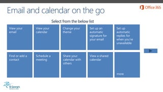 View your
email
View your
calendar
Change your
theme
Set up an
automatic
signature for
your email
Find or add a
contact
Schedule a
meeting
Share your
calendar with
others
Set up
automatic
replies for
when you’re
unavailable
more
View a shared
calendar
Select from the below list
 