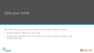 With Office 365, you can view your email on your computer, tablet, or phone.
• On your phone or tablet, you use an app.
• On just about any device, you can access your email in a browser window using
Outlook Web App.
 