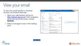 To view your email quickly in a browser
window, use Outlook Web App.
1. Open your web browser and go to
http://outlook.sgul.ac.uk In the navigation
across the top of the screen, choose
Outlook.
2. Select a message to view in the reading
pane.
 