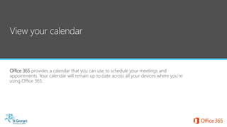 Office 365 provides a calendar that you can use to schedule your meetings and
appointments. Your calendar will remain up to date across all your devices where you’re
using Office 365.
 