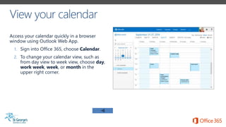 Access your calendar quickly in a browser
window using Outlook Web App.
1. Sign into Office 365, choose Calendar.
2. To change your calendar view, such as
from day view to week view, choose day,
work week, week, or month in the
upper right corner.
 