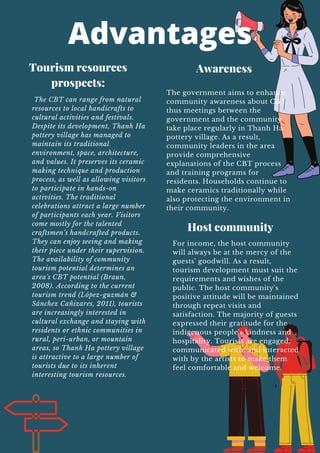 Advantages
Tourism resources
prospects:
The CBT can range from natural
resources to local handicrafts to
cultural activities and festivals.
Despite its development, Thanh Ha
pottery village has managed to
maintain its traditional
environment, space, architecture,
and values. It preserves its ceramic
making technique and production
process, as well as allowing visitors
to participate in hands-on
activities. The traditional
celebrations attract a large number
of participants each year. Visitors
come mostly for the talented
craftsmen’s handcrafted products.
They can enjoy seeing and making
their piece under their supervision.
The availability of community
tourism potential determines an
area's CBT potential (Braun,
2008). According to the current
tourism trend (López-guzmán &
Sánchez Cañizares, 2011), tourists
are increasingly interested in
cultural exchange and staying with
residents or ethnic communities in
rural, peri-urban, or mountain
areas, so Thanh Ha pottery village
is attractive to a large number of
tourists due to its inherent
interesting tourism resources.
The government aims to enhance
community awareness about CBT,
thus meetings between the
government and the community
take place regularly in Thanh Ha
pottery village. As a result,
community leaders in the area
provide comprehensive
explanations of the CBT process
and training programs for
residents. Households continue to
make ceramics traditionally while
also protecting the environment in
their community.
Awareness
Host community
For income, the host community
will always be at the mercy of the
guests' goodwill. As a result,
tourism development must suit the
requirements and wishes of the
public. The host community's
positive attitude will be maintained
through repeat visits and
satisfaction. The majority of guests
expressed their gratitude for the
indigenous people's kindness and
hospitality. Tourists are engaged,
communicated with, and interacted
with by the artists to make them
feel comfortable and welcome.
 