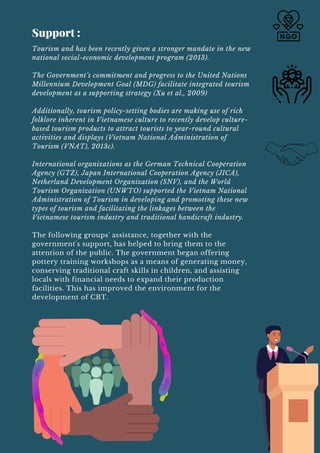 Tourism and has been recently given a stronger mandate in the new
national social-economic development program (2013).
The Government’s commitment and progress to the United Nations
Millennium Development Goal (MDG) facilitate integrated tourism
development as a supporting strategy (Xu et al., 2009)
Additionally, tourism policy-setting bodies are making use of rich
folklore inherent in Vietnamese culture to recently develop culture-
based tourism products to attract tourists to year-round cultural
activities and displays (Vietnam National Administration of
Tourism (VNAT), 2013c).
International organizations as the German Technical Cooperation
Agency (GTZ), Japan International Cooperation Agency (JICA),
Netherland Development Organization (SNV), and the World
Tourism Organization (UNWTO) supported the Vietnam National
Administration of Tourism in developing and promoting these new
types of tourism and facilitating the linkages between the
Vietnamese tourism industry and traditional handicraft industry.
The following groups' assistance, together with the
government's support, has helped to bring them to the
attention of the public. The government began offering
pottery training workshops as a means of generating money,
conserving traditional craft skills in children, and assisting
locals with financial needs to expand their production
facilities. This has improved the environment for the
development of CBT.
Support :
 