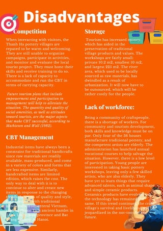 Disadvantages
Being a community of craftspeople,
there is a shortage of workers. For
community and tourism development,
both skills and knowledge must be on
par. Only four of the 36 houses
manufacture traditional pottery, and
the competent artists are elderly. The
administration has launched annual
vocational courses to help salvage the
situation. However, there is a low level
of participation. Young people are
interested in taking basic pottery
workshops, leaving only a few skilled
artists, who are also elderly. They
have yet to learn things that require
advanced talents, such as animal shape
and simple ceramic products.
Ceramics products have evolved, but
the technology has remained the
same. If this trend continues, the craft
village's survival and livelihood will be
jeopardized in the not-too-distant
future.
Tourism has increased money,
which has aided in the
preservation of traditional
village products and values. The
workshops are fairly small:
private 10.2 m2, smallest 10 m2,
and largest 225 m2. The river
area, which used to be locally
sourced as raw materials, has
dwindled as a result of
urbanization. It will now have to
be outsourced, which will be
rather costly for the people.
Industrial items have always been a
constraint for traditional handicrafts
since raw materials are readily
available, mass-produced, and come
in a variety of colors and forms that
are less expensive. Similarly,
handcrafted items are limited
edition, which raises the cost. The
only way to deal with it is to
continue to alter and create new
items in response to the changing
trends. In terms of quality and style,
they compete with traditional
handicrafts from central Vietnam,
such as Phuoc Tich ancient hamlet in
Thua Thien Hue province and Bat
Trang pottery in Hanoi.
When interacting with visitors, the
Thanh Ha pottery villages are
reputed to be warm and welcoming.
They are still unable to organize
campaigns, participate in activities,
and monitor and evaluate the local
tourist project. They must hone their
skills and receive training to do so.
There is a lack of capacity to
accommodate and run the CBT in
terms of carrying capacity.
Future tourism plans that include
empowerment and participation in
management will help to alleviate the
situation. The quantity and quality of
social amenities, as well as attitudes
toward tourists, are the major aspects
that make CBT successful, according to
Mathieson and Wall (1982).
Storage
Lack of workforce:
CBT Management
Competition
 