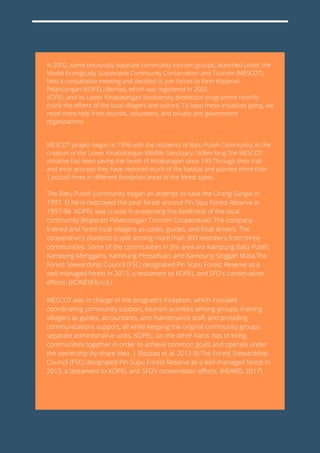 In 2002, some previously separate community tourism groups, launched under the
Model Ecologically Sustainable Community Conservation and Tourism (MESCOT),
held a consultative meeting and decided to join forces to form Koperasi
Pelancongan (KOPEL) Berhad, which was registered in 2003.
KOPEL and its Lower Kinabatangan biodiversity protection programme heartily
thank the efforts of the local villagers and visitors. To keep these initiatives going, we
need more help from tourists, volunteers, and private and government
organisations.
MESCOT project began in 1996 with the residents of Batu Puteh Community, in the
creation of the Lower Kinabatangan Wildlife Sanctuary,160km long.The MESCOT
initiative has been saving the forest of Kinabatagan since 199.Through their trail
and error process they have restored much of the habitat and planted more than
1,oo,oo0 trees in different floodplain areas of the forest types.
The Batu Puteh community began an attempt to save the Orang Sungai in
1997. El Nino destroyed the peat forest around Pin Sipu Forest Reserve in
1997-98. KOPEL was crucial in preserving the livelihood of the local
community (Koperasi Pelancongan Tourism Cooperative). The company
trained and hired local villagers as cooks, guides, and boat drivers. The
cooperative's dividend is split among more than 300 members from three
communities. Some of the communities in the area are Kampung Batu Puteh,
Kampung Menggaris, Kampung Perpaduan, and Kampung Singgah Mata.The
Forest Stewardship Council (FSC) designated Pin Supu Forest Reserve as a
well-managed forest in 2015, a testament to KOPEL and SFD's conservation
efforts. (KONEXER,n.d.)
MESCOT was in charge of the program's inception, which included
coordinating community support, tourism activities among groups, training
villagers as guides, accountants, and maintenance staff, and providing
communications support, all while keeping the original community groups
separate administrative units. KOPEL, on the other hand, has to bring
communities together in order to achieve common goals and operate under
the ownership-by-share idea. | (Razzaq et al, 2012:9).The Forest Stewardship
Council (FSC) designated Pin Supu Forest Reserve as a well-managed forest in
2015, a testament to KOPEL and SFD's conservation efforts. (HEARD, 2017)
 
