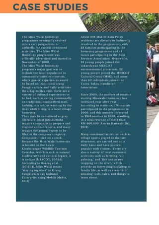 The Miso Walai homestay
programme eventually evolved
into a core programme or
umbrella for various connected
activities. The Miso Walai
Homestay programme was
officially advertised and started in
November of 2000.
The Miso Walai homestay
program's major goal was to
include the local population in
community-based ecotourism,
where guests' experiences would
be based on traditional orang
Sungai culture and daily activities.
On a day-to-day visit, there are a
variety of cultural experiences to
be had, such as eating communally
on traditional handcrafted mats,
bathing in a tub, or washing by the
river while living in a local village
homestay.
They may be considered as grey
literature. Most jurisdictions
require companies to prepare and
disclose annual reports, and many
require the annual report to be
filed at the company's registry.
Companies listed on a stock.
Because the Miso Walai homestay
is located in the Lower
Kinabatangan Wildlife Tourism
Corridor, which is rich in natural
biodiversity and cultural legacy, it
is unique (MESCOT, 2005:1).
According to Razzaq et al.
(2012:14), Miso Walai means
"staying together" in Orang
Sungai.(Sarawak Cultural
Enterprise using Mobile Media,
2015)
About 208 Mukim Batu Puteh
residents are directly or indirectly
involved in the programme, with
23 families participating in the
homestay programme and 48
locals participating in the Boat
Services Association. Meanwhile,
33 young people joined the
sukarelawan MESCOT
environmental protectors, 22
young people joined the MESCOT
Cultural Group (MSG), and more
than 60 individuals joined the
Tulon Tokou Handicraft
Association.
Since 2000, the number of tourists
visiting Misowalai homestay has
increased year after year.
According to statistics, 176 tourists
participated in the programme in
2000, and this number increased
to 2943 tourists in 2009, resulting
in a total revenue of more than
RM 600,000. Amran Hamzah (Dr),
2012)
Many communal activities, such as
village sports played in the late
afternoon, are carried out on a
daily basis and have proven
popular with visitors. There are
also a variety of local economic
activities such as farming, ‘oil
palming,' and ‘fish and prawn
trapping on the river,' which
provide an interesting backdrop to
family life, as well as a wealth of
amazing tools, tales, and things to
learn about.
CASE STUDIES
 
