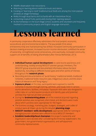 Wildlife observation river excursions;
Watching or learning about traditional music and dance;
Cooking or “learning to cook” traditional local foods are among the most popular
activities at village homestays.
Walks through local farms and orchards with an interpretive focus;
consuming tropical fruits, particularly during their ripening season;
At the homestays or the local village school, students and volunteers are frequently
involved in community projects and English language instruction.
Lessons learned
A community cooperative effectively administers the local people's economic,
sociocultural, and environmental problems. The way people think about
entrepreneurship and mainstreaming has shifted. Increased community participation in
decision-making processes, increased tourism income distribution, solidified the sense
of ownership, strengthened social cohesiveness, and, eventually, increased community
support are all benefits of having shareholders.(Nor Haniza Mohamad, 2013)
Individual human capital development: to raise tourist awareness and
understanding, notably among MESCOT pioneer groups members; The
MESCOT group acquired and documented information about the local
biodiversity, including six different forest types and other points of interest,
throughout the research phase.
Recording and documentation of "aural history," traditional beliefs, traditional
remedies, traditional forest resource uses, indigenous culture, and the area's
historical relevance and "living legacy."
Exposure phase: at this step, participants were exposed to real-life
scenarios in tourism through training, seminars, and study visits to various
tourist attractions, facilities, and places. Exposure visits were also designed to
collect data on current tourism products and identify gaps and potential
activities that had not yet been produced.
During the brainstorming phase, all of the material acquired regarding
possible activities was recognised, short-listed, and decisions were made
about which activities were appropriate for the region.
The business strategy, marketing plan, budgets, strategies, and codes of
conduct were all drawn up during the detailed planning stage.
MESCOT members' skills development: appropriate skills for running or
managing tourism activities were offered to local MESCOT members.
Establish leadership/local champion: the project's leadership and
organisation were decided after considering the three key stakeholders: the
government, non-governmental organisations, and self-appointed
community representatives.
 