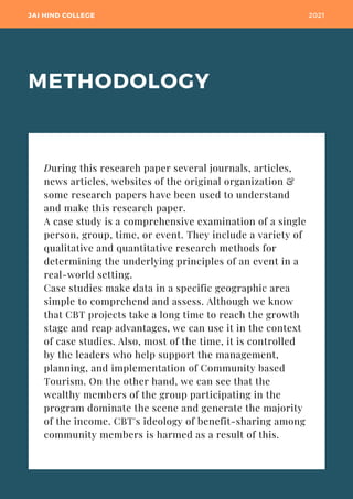 METHODOLOGY
JAI HIND COLLEGE 2021
During this research paper several journals, articles,
news articles, websites of the original organization &
some research papers have been used to understand
and make this research paper.
A case study is a comprehensive examination of a single
person, group, time, or event. They include a variety of
qualitative and quantitative research methods for
determining the underlying principles of an event in a
real-world setting.
Case studies make data in a specific geographic area
simple to comprehend and assess. Although we know
that CBT projects take a long time to reach the growth
stage and reap advantages, we can use it in the context
of case studies. Also, most of the time, it is controlled
by the leaders who help support the management,
planning, and implementation of Community based
Tourism. On the other hand, we can see that the
wealthy members of the group participating in the
program dominate the scene and generate the majority
of the income. CBT's ideology of benefit-sharing among
community members is harmed as a result of this.
 