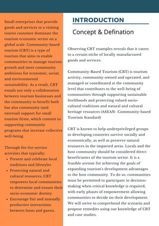 INTRODUCTION
Present and celebrate local
traditions and lifestyles
Protecting natural and
cultural resources, CBT
empowers local communities
to determine and ensure their
socio-economic destiny.
Encourage fair and mutually
productive interactions
between hosts and guests.
Small enterprises that provide
goods and services to a visiting
tourist customer dominate the
tourism economic sector on a
global scale. Community-based
tourism (CBT) is a type of
tourism that aims to enable
communities to manage tourism
growth and meet community
ambitions for economic, social,
and environmental
sustainability. As a result, CBT
entails not only a collaboration
between tourism businesses and
the community to benefit both
but also community (and
external) support for small
tourism firms, which commit to
supporting community
programs that increase collective
well-being.
Through fee-for-service
activities that typically:
Concept & Defination
Observing CBT examples reveals that it caters
to a certain niche of locally manufactured
goods and services.
Community-Based Tourism (CBT) is tourism
activity, community-owned and operated, and
managed or coordinated at the community
level that contributes to the well-being of
communities through supporting sustainable
livelihoods and protecting valued socio-
cultural traditions and natural and cultural
heritage resources (ASEAN- Community-based
Tourism Standard)
CBT is known to help underprivileged groups
in developing countries survive socially and
economically, as well as preserve natural
resources in the impacted areas. Locals and the
host community should be considered direct
beneficiaries of the tourism sector. It is a
feasible avenue for achieving the goals of
expanding tourism's development advantages
to the host community. To do so, communities
must be permitted to participate in decision-
making when critical knowledge is required,
with early phases of empowerment allowing
communities to decide on their development.
We will strive to comprehend the scenario and
propose remedies using our knowledge of CBT
and case studies.
 