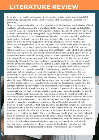 LITERATURE REVIEW
In simple terms participation means to take action, to take part in something. While
community participation means the involvement of the community in solving their
problems.
Since the 1980s, tourism literature has noted that the involvement and inclusion of local
residents in local communities is a fundamental key resource in tourist sustainability
(Hardy et al., 2002). Community participation is regarded as one of the most important
tools for rural community development. By generating valuable benefits from tourism
in the local residents' area, community participation creates sustainability and better
opportunities for local residents. Tourism encourages the conservation of local
resources while also providing employment opportunities, tourism revenue, and
infrastructure improvements (Liu and Var, 1986; Mehta and Kellert, 1998; Archer et al.,
2001; Lindberg, 2001). Local participation is primarily required to develop tourism
planning and secure community economic growth (Murphy, 1985), which leads to local
economic development by influencing businesses, industries, and job opportunities in
communities (Roseland and Connelly, 2005). To encourage community participation,
the concept of sustainable development has been advocated for the improvement of
community life quality. This concept focuses on and is based on issues of social quality
and environmental responsibility. As a result, it is less likely that sustainable tourism
outcomes will be generated (Lea, 1988). Perhaps the potential and local knowledge of
local residents increases the possibility that community involvement can play a
significant role in tourism development. Essentially, the participation of the local
community is important in this industry because it ensures that tourists have a
memorable, unforgettable visit while also allowing the community to benefit from their
visits. Because of their local knowledge, residents provide useful supporting data in
decision-making processes; thus, tourism planning and development must utilize the
resident potential and encourage local involvement. The concept of CBT was first
introduced in Murphy's work (Murphy, 1985), where it is presented as directly related to
community tourism in developing countries, and it was expanded on further by Murphy
in 2004. (Murphy and Murphy, 2004). In conjunction with other existing works, the
concept advanced research and opportunities for rural tourism development. There are
other existing tourism models, such as Pro-Poor Tourism (PPT), which helps specific
remote areas reduce poverty by generating net benefits, and Community Benefit
Tourism Initiatives (CBTIs), which help distribute and transfer benefits to communities
through tourism initiatives without control of the tourism industry. Although CBT can
increase community benefits and reduce negative impacts from the use of community
resources, it requires an effective long-term plan. As a result, a tourism project should
begin by empowering rural communities to advance their potential and utilize their
land and resources for community development (Mearns, 2003). As a result, with regard
to this type of tourism, potential solutions have emerged in order to deal with the
negative impacts and problems of mass tourism in developing countries and to be
future-oriented toward development planning for community improvement.
 