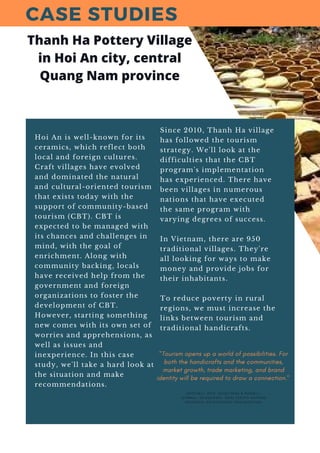 Hoi An is well-known for its
ceramics, which reflect both
local and foreign cultures.
Craft villages have evolved
and dominated the natural
and cultural-oriented tourism
that exists today with the
support of community-based
tourism (CBT). CBT is
expected to be managed with
its chances and challenges in
mind, with the goal of
enrichment. Along with
community backing, locals
have received help from the
government and foreign
organizations to foster the
development of CBT.
However, starting something
new comes with its own set of
worries and apprehensions, as
well as issues and
inexperience. In this case
study, we'll take a hard look at
the situation and make
recommendations.
Since 2010, Thanh Ha village
has followed the tourism
strategy. We'll look at the
difficulties that the CBT
program's implementation
has experienced. There have
been villages in numerous
nations that have executed
the same program with
varying degrees of success.
In Vietnam, there are 950
traditional villages. They're
all looking for ways to make
money and provide jobs for
their inhabitants.
To reduce poverty in rural
regions, we must increase the
links between tourism and
traditional handicrafts.
CASE STUDIES
Thanh Ha Pottery Village
in Hoi An city, central
Quang Nam province
( M I T C H E L L , 2 0 1 2 ; S C H E Y V E N S & R U S S E L L ,
J O U R N A L , 2 0 1 2 ) ( U N I D O , 2 0 1 3 ) ( U N I T E D N A T I O N S
I N D U S T R I A L D E V E L O P M E N T O R G A N I Z A T I O N )
"Tourism opens up a world of possibilities. For
both the handicrafts and the communities,
market growth, trade marketing, and brand
identity will be required to draw a connection."
 