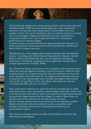 The handicraft villages have built infrastructures such as museums and
exhibition halls. With the same philosophy, just a few settlements
survived. The benefits that communities receive differ from one
another. If this were to be included as part of cultural tourism, it would
soar to new heights. Village development not only contributes to
economic benefits, but it also helps each other by ensuring the
preservation of cultural villages.
Tourism creates new jobs and income opportunities for the poor, as
well as preserving cultural practices such as handicrafts, which have
been eroded owing to poverty.
“Handicrafts are a vital element of the tourism experience for international
tourists,” according to the World Tourism Organization. However, the link
between tourism and handicrafts has yet to be completely investigated,
understood, or developed, resulting in a loss of important revenue and job
creation opportunities” (UNIDO, 2009).
The Thanh Ha village is also known for its pottery and terracotta items,
which are sold throughout Vietnam's central provinces. With the help
of their special way of processing the soil and a mixture of successful
trials, this place sets itself apart by the usage of raw materials that are
recognized to be considerably more durable and lighter than brands
such as Bat Trang, Phuoc Tich, and others. The items for sale are
incredibly durable and one-of-a-kind.
Clay is the most common raw material used in everyday life to make
cups, bowls, jars, vases, flowerpots, animal shapes, and other items with
a variety of styles and vibrant colors. The growth of craft-based tourism
has provided opportunities for the villages to trade in three ways:-It
accounts for at least 85 percent of total ceramic revenue.
Interior design and decoration are the focus of the domestic market.
Markets that trade with international tourists on a global scale
Europe and North America are the primary destinations for
international exports.
The artists encourage visitors to make their products and then take
them home as keepsakes.
 