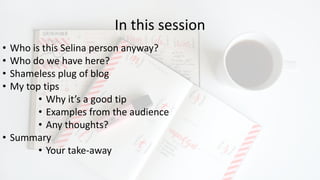 In this session
• Who is this Selina person anyway?
• Who do we have here?
• Shameless plug of blog
• My top tips
• Why it’s a good tip
• Examples from the audience
• Any thoughts?
• Summary
• Your take-away
 
