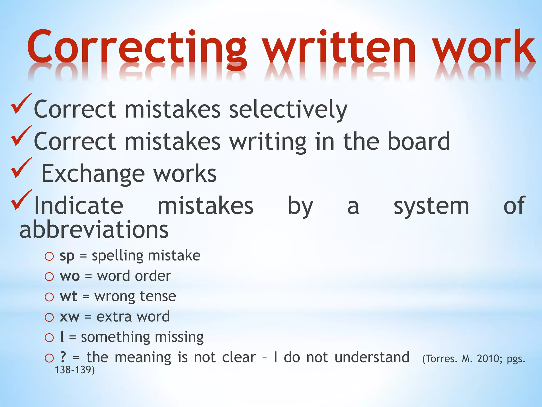 Correcting written work 
Correct mistakes selectively 
Correct mistakes writing in the board 
 Exchange works 
Indicate mistakes by a system of 
abbreviations 
o sp = spelling mistake 
o wo = word order 
o wt = wrong tense 
o xw = extra word 
o l = something missing 
o ? = the meaning is not clear – I do not understand (Torres. M. 2010; pgs. 
138-139) 
 
