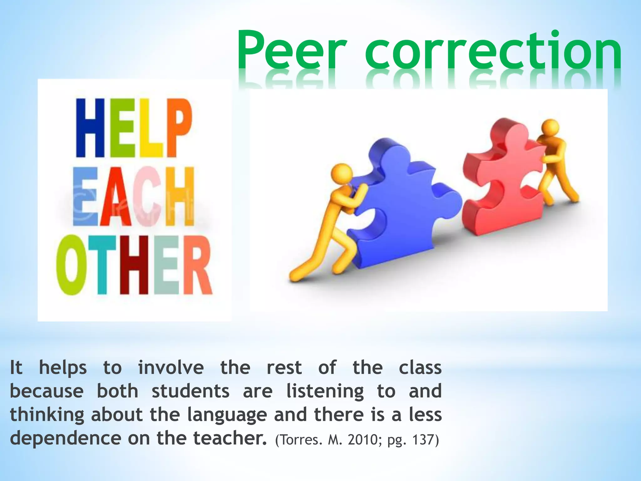 Peer correction 
It helps to involve the rest of the class 
because both students are listening to and 
thinking about the language and there is a less 
dependence on the teacher. (Torres. M. 2010; pg. 137) 
 